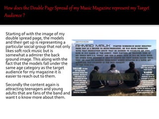 Starting of with the image of my
double spread page, the models
and their get up is representing a
particular social group that not only
likes soft rock music but is
somewhat a admirer the back
ground image.This along with the
fact that the models fall under the
same age category as the target
audience for my magazine it is
easier to reach out to them.
Secondly the content again is
attracting teenagers and young
adults that are fans of the band and
want t o know more about them.
 