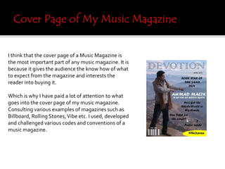 I think that the cover page of a Music Magazine is
the most important part of any music magazine. It is
because it gives the audience the know how of what
to expect from the magazine and interests the
reader into buying it.
Which is why I have paid a lot of attention to what
goes into the cover page of my music magazine.
Consulting various examples of magazines such as
Billboard, Rolling Stones,Vibe etc. I used, developed
and challenged various codes and conventions of a
music magazine.
 
