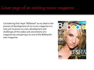 Considering that I kept “Billboard” as my ideal in the
process of development of my music magazine it is
only just to prove my uses, development and
challenges of the codes and conventions of a
magazine by comparing it to one of the Billboard's
own magazine.
 
