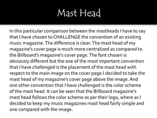 In this particular comparison between the mastheads I have to say
that I have chosen to CHALLENGE the convention of an existing
music magazine.The difference is clear.The mast head of my
magazine’s cover page is much more centralized as compared to
the Billboard’s magazine's cover page.The font chosen is
obviously different but the one of the most important convention
that I have challenged is the placement of the mast head with
respect to the main image on the cover page.I decided to take the
mast head of my magazine’s cover page above the image. And
one other convention that I have challenged is the color scheme
of the mast head. It can be seen that the Billboard magazine’s
mast head follows the color scheme as per their logo, where as I
decided to keep my music magazines mast head fairly simple and
one compared with the image.
 