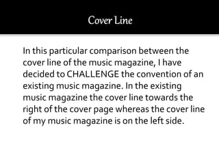 In this particular comparison between the
cover line of the music magazine, I have
decided to CHALLENGE the convention of an
existing music magazine. In the existing
music magazine the cover line towards the
right of the cover page whereas the cover line
of my music magazine is on the left side.
 