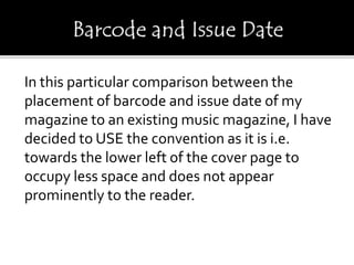 In this particular comparison between the
placement of barcode and issue date of my
magazine to an existing music magazine, I have
decided to USE the convention as it is i.e.
towards the lower left of the cover page to
occupy less space and does not appear
prominently to the reader.
 