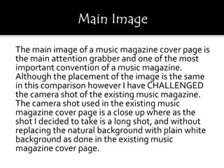 The main image of a music magazine cover page is
the main attention grabber and one of the most
important convention of a music magazine.
Although the placement of the image is the same
in this comparison however I have CHALLENGED
the camera shot of the existing music magazine.
The camera shot used in the existing music
magazine cover page is a close up where as the
shot I decided to take is a long shot, and without
replacing the natural background with plain white
background as done in the existing music
magazine cover page.
 