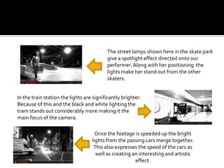 The street lamps shown here in the skate park
                                          give a spotlight effect directed onto our
                                          performer. Along with her positioning the
                                          lights make her stand out from the other
                                          skaters.


In the train station the lights are significantly brighter.
Because of this and the black and white lighting the
tram stands out considerably more making it the
main focus of the camera.

                                     Once the footage is speeded up the bright
                                   lights from the passing cars merge together.
                                    This also expresses the speed of the cars as
                                     well as creating an interesting and artistic
                                                       effect.
 