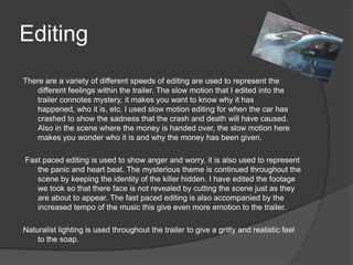 Editing
There are a variety of different speeds of editing are used to represent the
   different feelings within the trailer. The slow motion that I edited into the
   trailer connotes mystery, it makes you want to know why it has
   happened, who it is, etc. I used slow motion editing for when the car has
   crashed to show the sadness that the crash and death will have caused.
   Also in the scene where the money is handed over, the slow motion here
   makes you wonder who it is and why the money has been given.

Fast paced editing is used to show anger and worry, it is also used to represent
   the panic and heart beat. The mysterious theme is continued throughout the
   scene by keeping the identity of the killer hidden. I have edited the footage
   we took so that there face is not revealed by cutting the scene just as they
   are about to appear. The fast paced editing is also accompanied by the
   increased tempo of the music this give even more emotion to the trailer.

Naturalist lighting is used throughout the trailer to give a gritty and realistic feel
    to the soap.
 