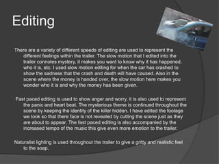 Editing
There are a variety of different speeds of editing are used to represent the
   different feelings within the trailer. The slow motion that I edited into the
   trailer connotes mystery, it makes you want to know why it has happened,
   who it is, etc. I used slow motion editing for when the car has crashed to
   show the sadness that the crash and death will have caused. Also in the
   scene where the money is handed over, the slow motion here makes you
   wonder who it is and why the money has been given.

Fast paced editing is used to show anger and worry, it is also used to represent
   the panic and heart beat. The mysterious theme is continued throughout the
   scene by keeping the identity of the killer hidden. I have edited the footage
   we took so that there face is not revealed by cutting the scene just as they
   are about to appear. The fast paced editing is also accompanied by the
   increased tempo of the music this give even more emotion to the trailer.

Naturalist lighting is used throughout the trailer to give a gritty and realistic feel
    to the soap.
 