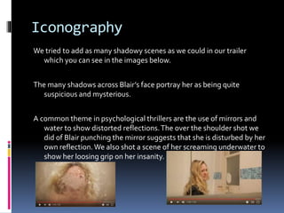 Iconography
We tried to add as many shadowy scenes as we could in our trailer
which you can see in the images below.
The many shadows across Blair’s face portray her as being quite
suspicious and mysterious.
A common theme in psychological thrillers are the use of mirrors and
water to show distorted reflections.The over the shoulder shot we
did of Blair punching the mirror suggests that she is disturbed by her
own reflection.We also shot a scene of her screaming underwater to
show her loosing grip on her insanity.
 
