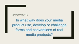 EVALUATION 1
In what way does your media
product use, develop or challenge
forms and conventions of real
media products?
 