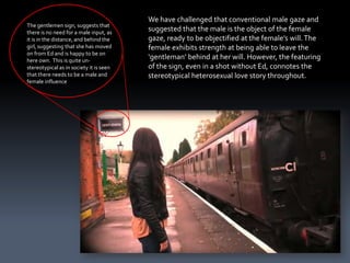 We have challenged that conventional male gaze and
The gentlemen sign, suggests that
there is no need for a male input, as
                                         suggested that the male is the object of the female
it is in the distance, and behind the    gaze, ready to be objectified at the female’s will. The
girl, suggesting that she has moved      female exhibits strength at being able to leave the
on from Ed and is happy to be on
here own. This is quite un-
                                         ‘gentleman’ behind at her will. However, the featuring
stereotypical as in society it is seen   of the sign, even in a shot without Ed, connotes the
that there needs to be a male and        stereotypical heterosexual love story throughout.
female influence
 