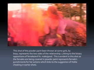 This shot of the powder paint been thrown at some girls, by
boys, represents the two sides of the relationship. Linking to the binary
oppositions of female/evil Vs. male/good. This is evident in this shot as
the females are being covered in powder paint represents female’s
punishments for her actions which links to the suggestion of Hollie
cheating in earlier shots.
 