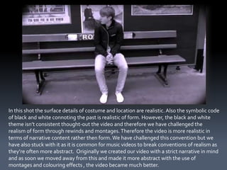 In this shot the surface details of costume and location are realistic. Also the symbolic code
of black and white connoting the past is realistic of form. However, the black and white
theme isn’t consistent thought-out the video and therefore we have challenged the
realism of form through rewinds and montages. Therefore the video is more realistic in
terms of narrative content rather then form. We have challenged this convention but we
have also stuck with it as it is common for music videos to break conventions of realism as
they’re often more abstract. Originally we created our video with a strict narrative in mind
and as soon we moved away from this and made it more abstract with the use of
montages and colouring effects , the video became much better.
 