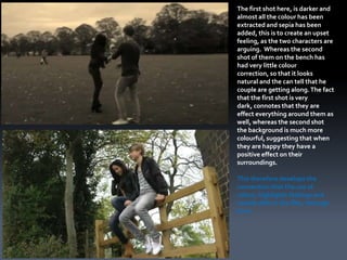 The first shot here, is darker and
almost all the colour has been
extracted and sepia has been
added, this is to create an upset
feeling, as the two characters are
arguing. Whereas the second
shot of them on the bench has
had very little colour
correction, so that it looks
natural and the can tell that he
couple are getting along. The fact
that the first shot is very
dark, connotes that they are
effect everything around them as
well, whereas the second shot
the background is much more
colourful, suggesting that when
they are happy they have a
positive effect on their
surroundings.

This therefore develops the
convention that the use of
colour, highlights feelings and
moods with in the film, through
form.
 