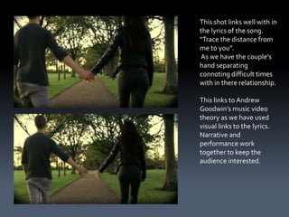 This shot links well with in
the lyrics of the song.
“Trace the distance from
me to you”.
As we have the couple’s
hand separating
connoting difficult times
with in there relationship.

This links to Andrew
Goodwin’s music video
theory as we have used
visual links to the lyrics.
Narrative and
performance work
together to keep the
audience interested.
 
