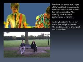 We chose to use the lead singer
of the band for the narrative, to
create an authentic and realistic
feel with in the video. Also
creating a link from the
performance to narrative.

Andrew Goodwin’s theory says
that a ‘Star Image’ is needed.
The start image gives an original
and unique look.
 