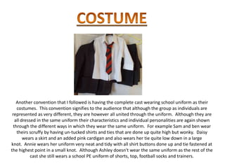 Another convention that I followed is having the complete cast wearing school uniform as their
   costumes. This convention signifies to the audience that although the group as individuals are
 represented as very different, they are however all united through the uniform. Although they are
  all dressed in the same uniform their characteristics and individual personalities are again shown
 through the different ways in which they wear the same uniform. For example Sam and ben wear
   theirs scruffy by having un-tucked shirts and ties that are done up quite high but wonky. Daisy
       wears a skirt and an added pink cardigan and also wears her tie quite low down in a large
knot. Annie wears her uniform very neat and tidy with all shirt buttons done up and tie fastened at
the highest point in a small knot. Although Ashley doesn't wear the same uniform as the rest of the
           cast she still wears a school PE uniform of shorts, top, football socks and trainers.
 