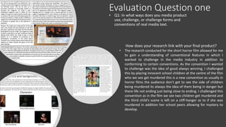 Evaluation Question one
• Q1: In what ways does you media product
use, challenge, or challenge forms and
conventions of real media text.
How does your research link with your final product?
• The research conducted for the short horror film allowed for me
to gain a understanding of conventional features in which I
wanted to challenge in the media industry in addition to
conforming to certain conventions. As the convention I wanted
to challenge was the idea of good always winning, I challenged
this by placing innocent school children at the centre of the film
who we see get murdered this is a new convention as usually in
horror films the audience don’t get to see the side of children
being murdered its always the idea of them being in danger but
there life not ending just being close to ending. I challenged this
convention as in the film we see two children get murdered and
the third child's scene is left on a cliff-hanger as to if she was
murdered in addition her school peers allowing for mystery to
develop.
 