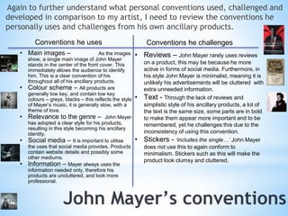 Again to further understand what personal conventions used, challenged and 
developed in comparison to my artist, I need to review the conventions he 
personally uses and challenges from his own ancillary products. 
Conventions he uses Conventions he challenges 
• Main images – As the images 
show, a single main image of John Mayer 
stands in the center of the front cover. This 
immediately allows the audience to identify 
him. This is a clear convention of his 
throughout all of his ancillary products. 
• Colour scheme – All products are 
generally low key, and contain low key 
colours – greys, blacks – this reflects the style 
of Mayer’s music, it is generally slow, with a 
theme of love. 
• Relevance to the genre – John Mayer 
has adopted a clear style for his products, 
resulting in this style becoming his ancillary 
identity. 
• Social media – It is important to utilise 
the uses that social media provides. Products 
contain website details and possibly some 
other mediums. 
• Information – Mayer always uses the 
information needed only, therefore his 
products are uncluttered, and look more 
professional. 
• Reviews – John Mayer rarely uses reviews 
on a product, this may be because he more 
active in forms of social media. Furthermore, in 
his style John Mayer is minimalist, meaning it is 
unlikely his advertisements will be cluttered with 
extra unneeded information. 
• Text - Through the lack of reviews and 
simplistic style of his ancillary products, a lot of 
the text is the same size, some parts are in bold 
to make them appear more important and to be 
remembered, yet he challenges this due to the 
inconsistency of using this convention. 
• Stickers - ‘includes the single…’ John Mayer 
does not use this to again conform to 
minimalism. Stickers such as this will make the 
product look clumsy and cluttered. 
 