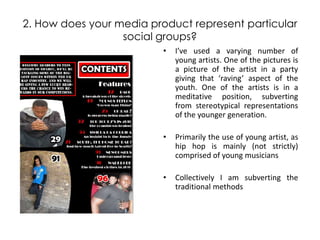 2. How does your media product represent particular social groups? I’ve used a varying number of young artists. One of the pictures is a picture of the artist in a party giving that ‘raving’ aspect of the youth. One of the artists is in a meditative position, subverting from stereotypical representations of the younger generation.  Primarily the use of young artist, as hip hop is mainly (not strictly) comprised of young musicians Collectively I am subverting the traditional methods   