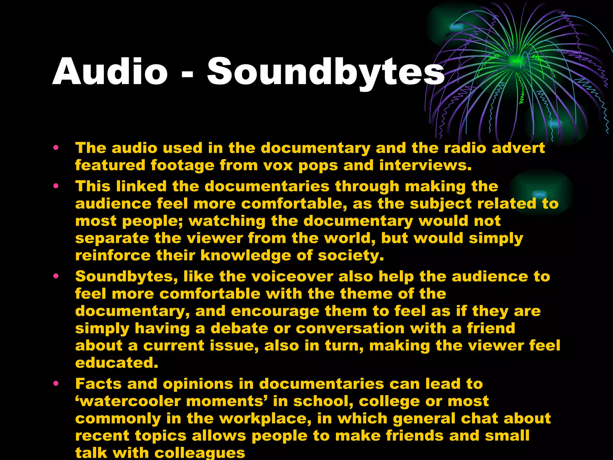 Audio - Soundbytes The audio used in the documentary and the radio advert featured footage from vox pops and interviews. This linked the documentaries through making the audience feel more comfortable, as the subject related to most people; watching the documentary would not separate the viewer from the world, but would simply reinforce their knowledge of society. Soundbytes, like the voiceover also help the audience to feel more comfortable with the theme of the documentary, and encourage them to feel as if they are simply having a debate or conversation with a friend about a current issue, also in turn, making the viewer feel educated. Facts and opinions in documentaries can lead to ‘watercooler moments’ in school, college or most commonly in the workplace, in which general chat about recent topics allows people to make friends and small talk with colleagues 