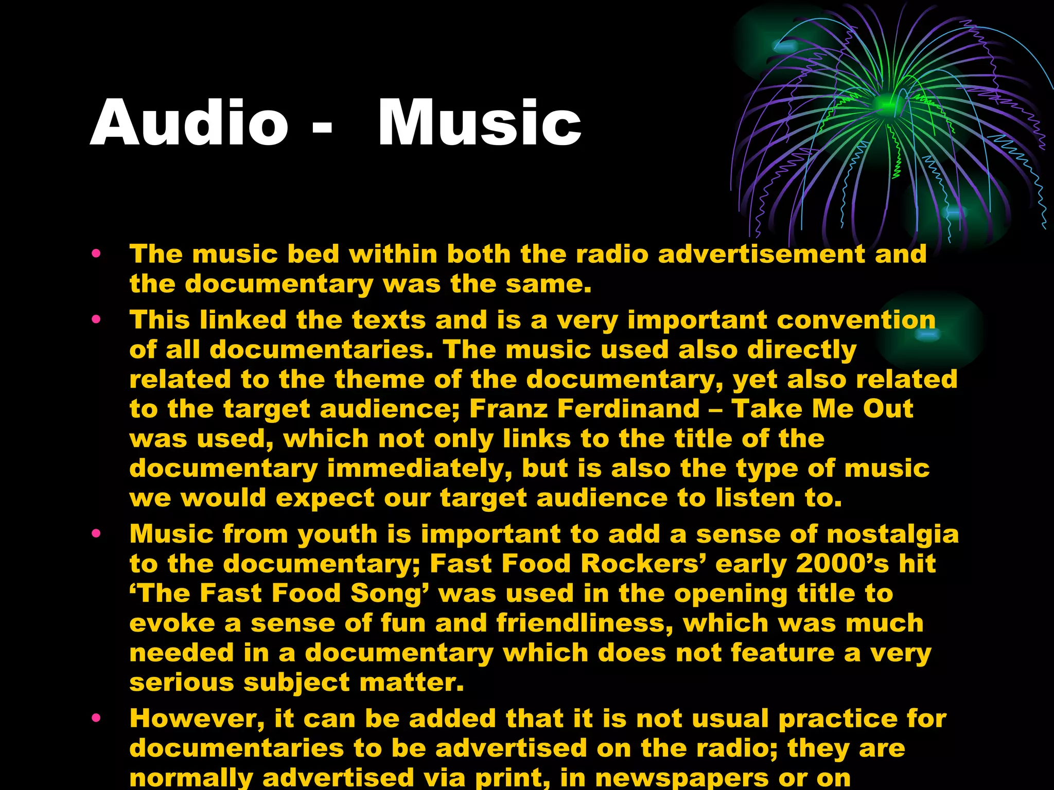 Audio -  Music The music bed within both the radio advertisement and the documentary was the same. This linked the texts and is a very important convention of all documentaries. The music used also directly related to the theme of the documentary, yet also related to the target audience; Franz Ferdinand – Take Me Out was used, which not only links to the title of the documentary immediately, but is also the type of music we would expect our target audience to listen to. Music from youth is important to add a sense of nostalgia to the documentary; Fast Food Rockers’ early 2000’s hit ‘The Fast Food Song’ was used in the opening title to evoke a sense of fun and friendliness, which was much needed in a documentary which does not feature a very serious subject matter. However, it can be added that it is not usual practice for documentaries to be advertised on the radio; they are normally advertised via print, in newspapers or on billboards. 
