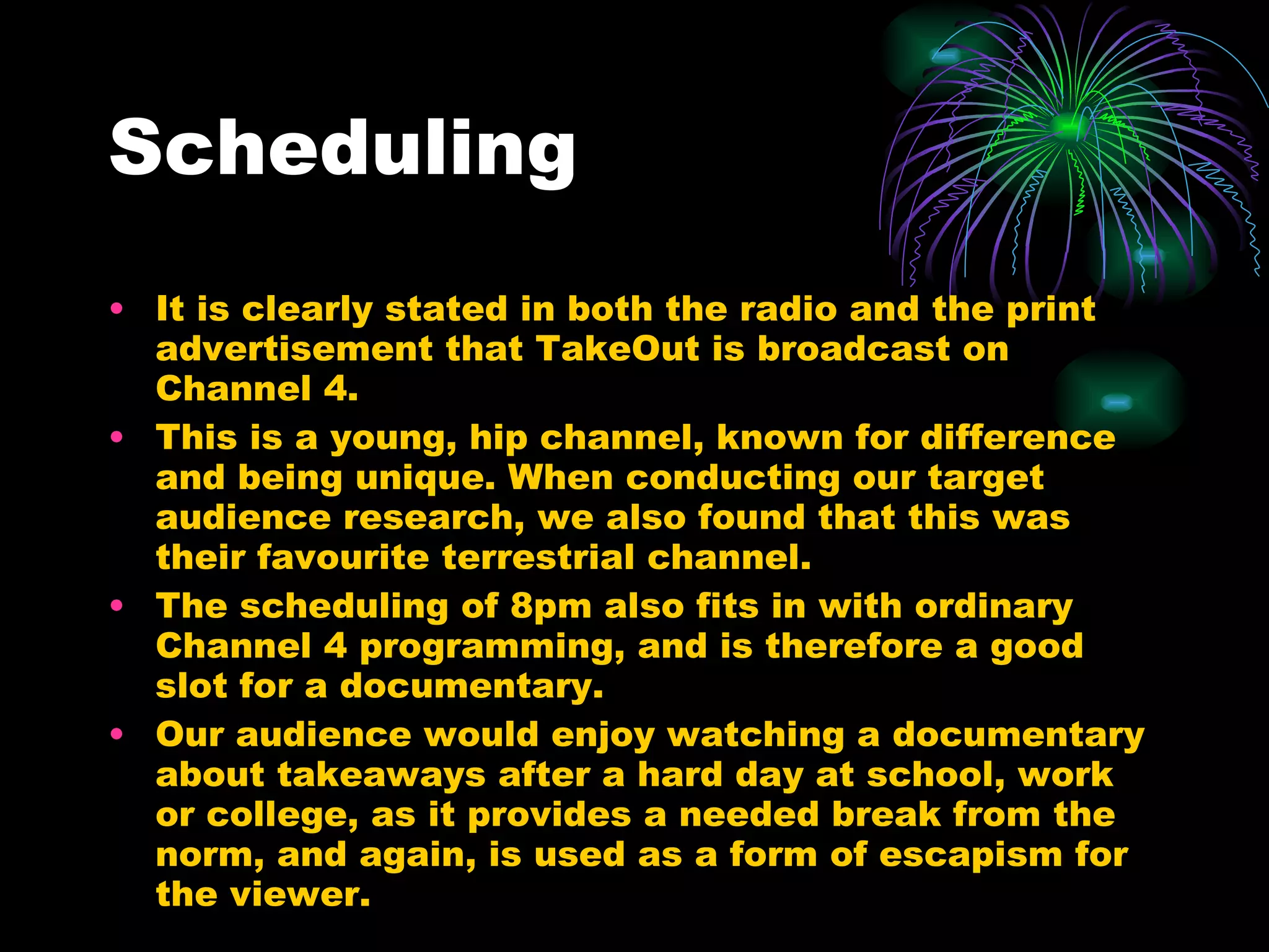 Scheduling  It is clearly stated in both the radio and the print advertisement that TakeOut is broadcast on Channel 4. This is a young, hip channel, known for difference and being unique. When conducting our target audience research, we also found that this was their favourite terrestrial channel. The scheduling of 8pm also fits in with ordinary Channel 4 programming, and is therefore a good slot for a documentary. Our audience would enjoy watching a documentary about takeaways after a hard day at school, work or college, as it provides a needed break from the norm, and again, is used as a form of escapism for the viewer. 