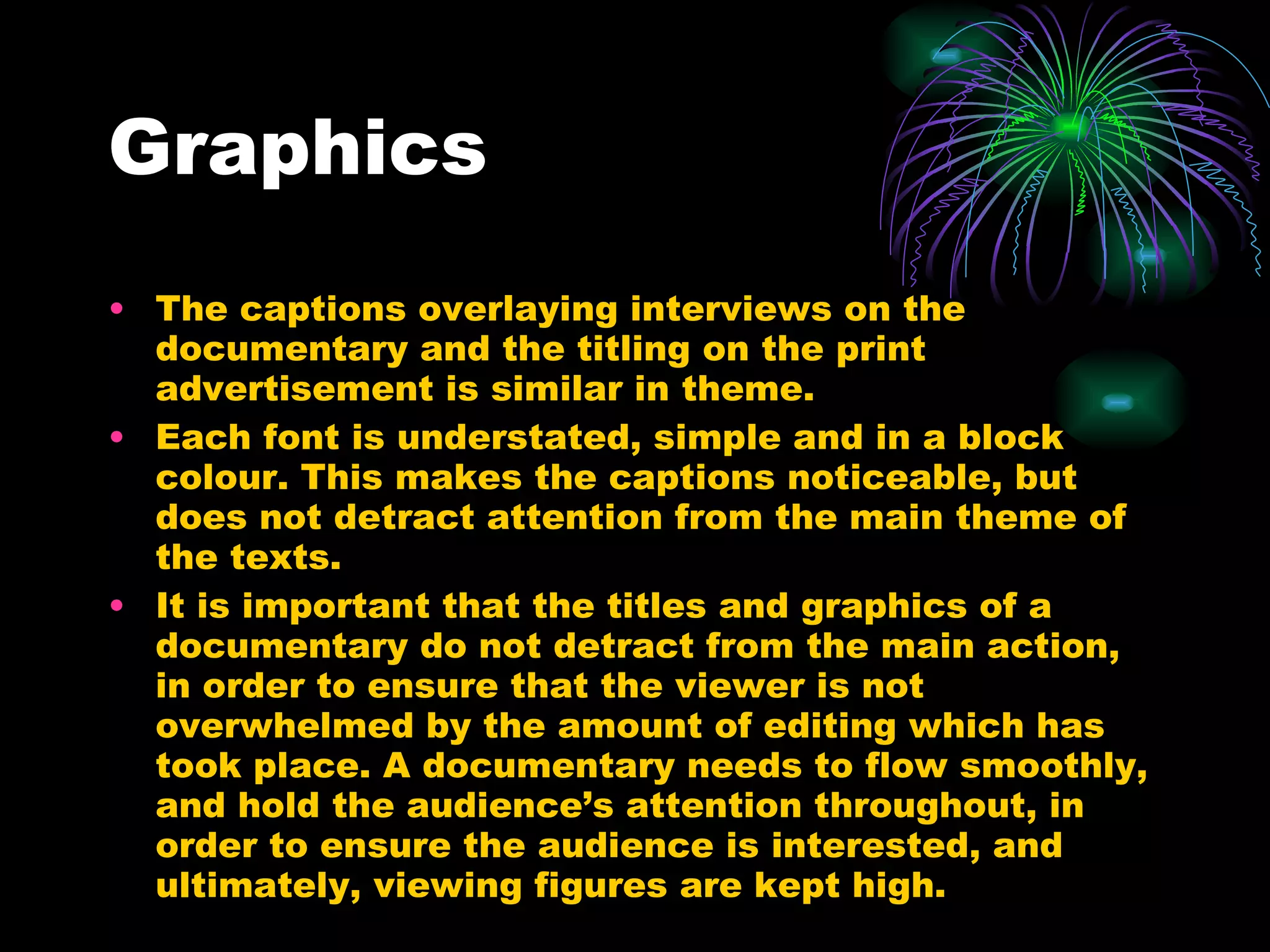 Graphics The captions overlaying interviews on the documentary and the titling on the print advertisement is similar in theme. Each font is understated, simple and in a block colour. This makes the captions noticeable, but does not detract attention from the main theme of the texts. It is important that the titles and graphics of a documentary do not detract from the main action, in order to ensure that the viewer is not overwhelmed by the amount of editing which has took place. A documentary needs to flow smoothly, and hold the audience’s attention throughout, in order to ensure the audience is interested, and ultimately, viewing figures are kept high. 