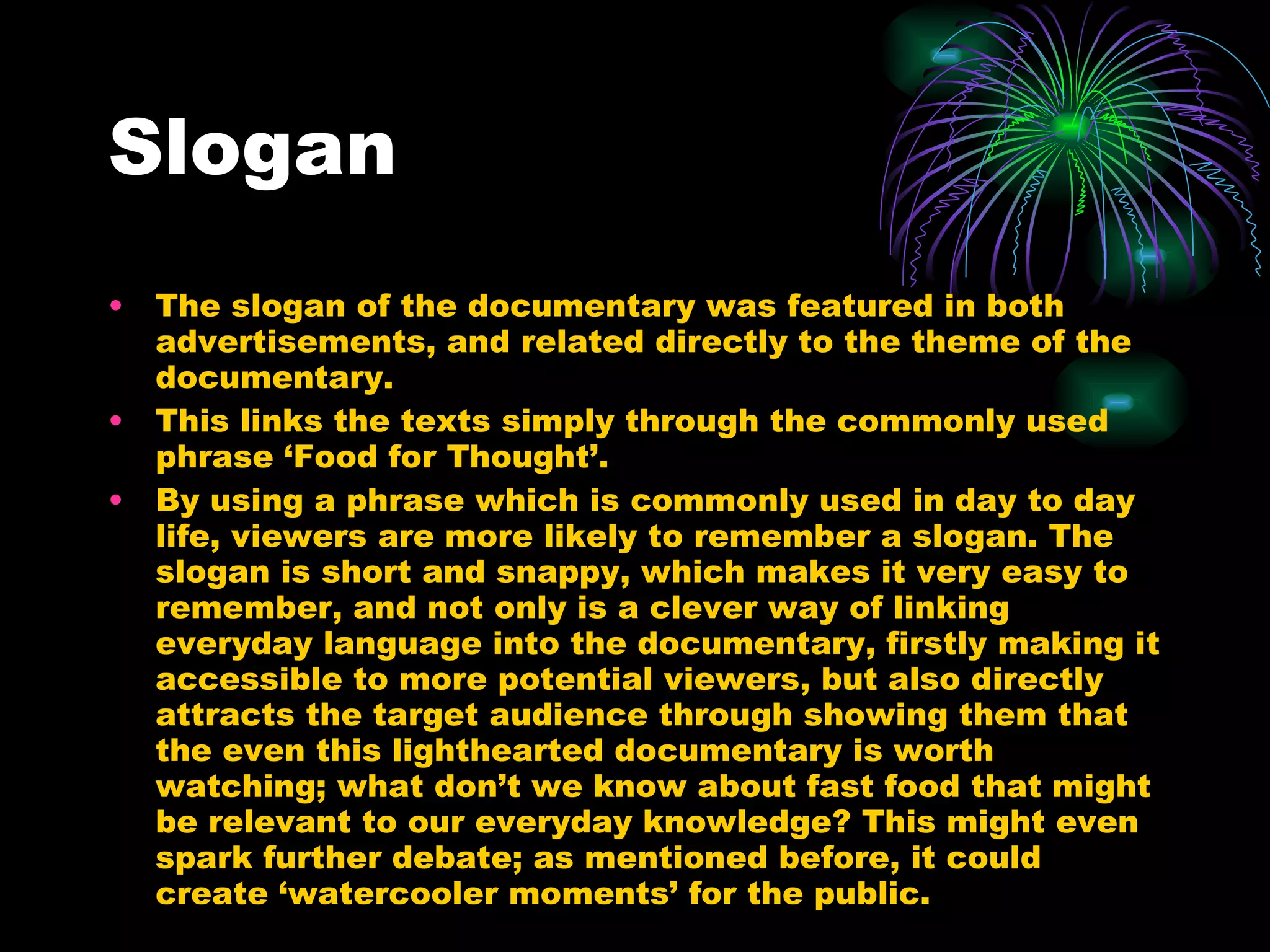 Slogan The slogan of the documentary was featured in both advertisements, and related directly to the theme of the documentary. This links the texts simply through the commonly used phrase ‘Food for Thought’. By using a phrase which is commonly used in day to day life, viewers are more likely to remember a slogan. The slogan is short and snappy, which makes it very easy to remember, and not only is a clever way of linking everyday language into the documentary, firstly making it accessible to more potential viewers, but also directly attracts the target audience through showing them that the even this lighthearted documentary is worth watching; what don’t we know about fast food that might be relevant to our everyday knowledge? This might even spark further debate; as mentioned before, it could create ‘watercooler moments’ for the public. 
