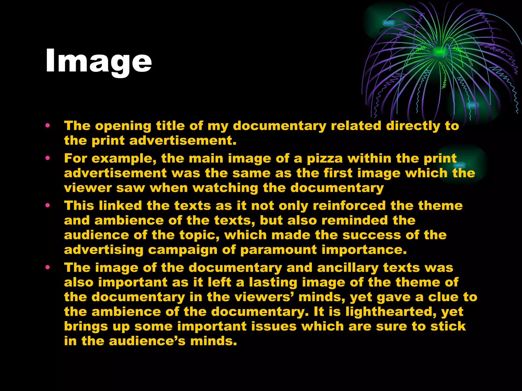 Image The opening title of my documentary related directly to the print advertisement.  For example, the main image of a pizza within the print advertisement was the same as the first image which the viewer saw when watching the documentary This linked the texts as it not only reinforced the theme and ambience of the texts, but also reminded the audience of the topic, which made the success of the advertising campaign of paramount importance.  The image of the documentary and ancillary texts was also important as it left a lasting image of the theme of the documentary in the viewers’ minds, yet gave a clue to the ambience of the documentary. It is lighthearted, yet brings up some important issues which are sure to stick in the audience’s minds. 