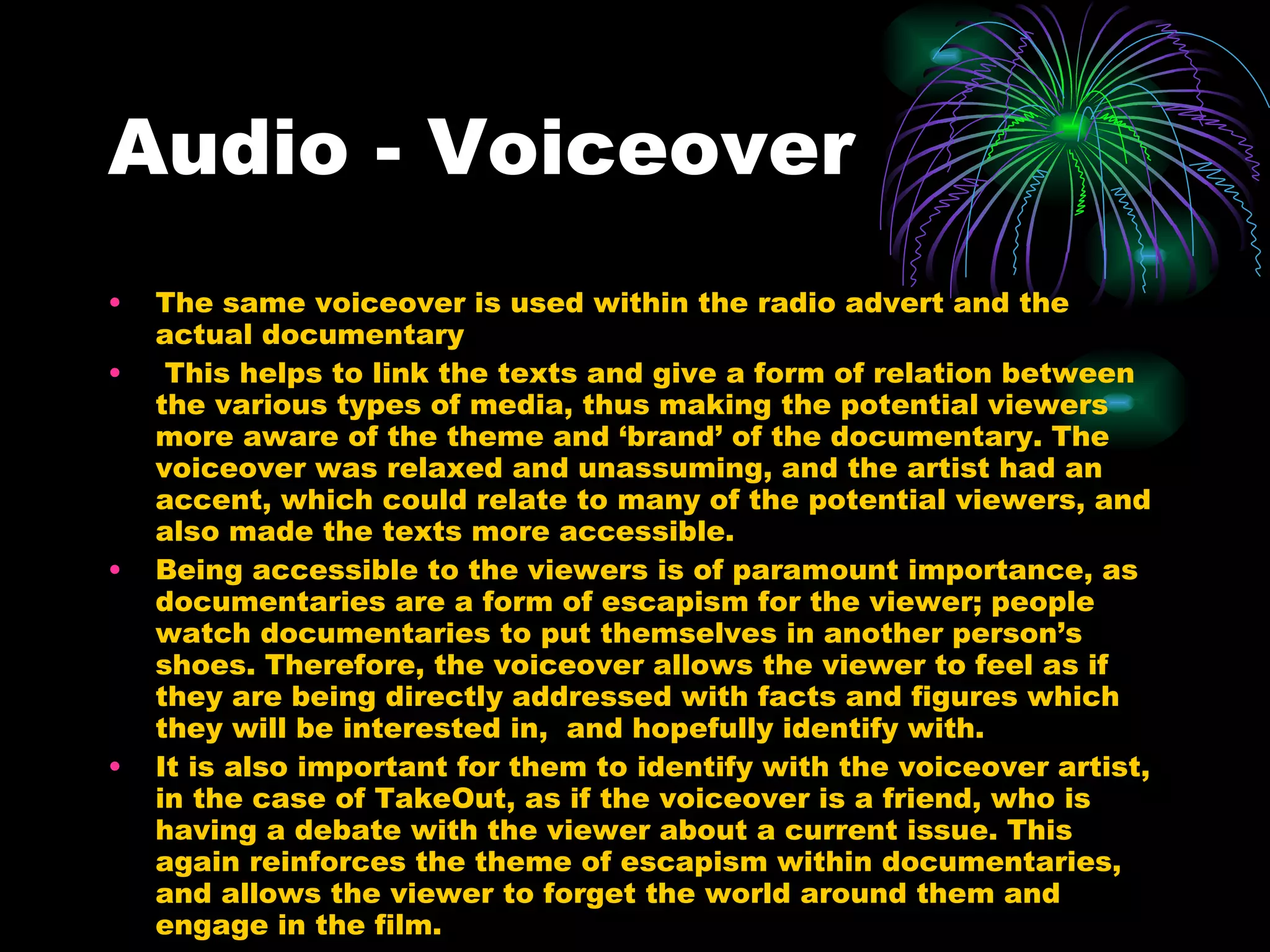 Audio - Voiceover The same voiceover is used within the radio advert and the actual documentary This helps to link the texts and give a form of relation between the various types of media, thus making the potential viewers more aware of the theme and ‘brand’ of the documentary. The voiceover was relaxed and unassuming, and the artist had an accent, which could relate to many of the potential viewers, and also made the texts more accessible.  Being accessible to the viewers is of paramount importance, as documentaries are a form of escapism for the viewer; people watch documentaries to put themselves in another person’s shoes. Therefore, the voiceover allows the viewer to feel as if they are being directly addressed with facts and figures which they will be interested in,  and hopefully identify with. It is also important for them to identify with the voiceover artist, in the case of TakeOut, as if the voiceover is a friend, who is having a debate with the viewer about a current issue. This again reinforces the theme of escapism within documentaries, and allows the viewer to forget the world around them and engage in the film. 