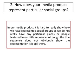 2. How does your media product represent particular social groups?  In our media product it is hard to really show how we have represented social groups as we do not really have any particular places or people featured in out title sequence. Although the title sequence does not obviously show the representation it is still there.  