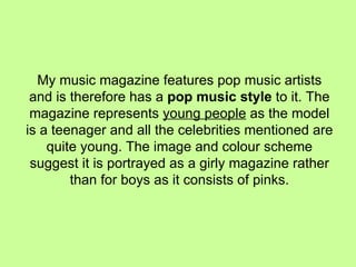 My music magazine features pop music artists and is therefore has a  pop music style  to it. The magazine represents  young people  as the model is a teenager and all the celebrities mentioned are quite young. The image and colour scheme suggest it is portrayed as a girly magazine rather than for boys as it consists of pinks. 