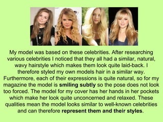 My model was based on these celebrities. After researching various celebrities I noticed that they all had a similar, natural, wavy hairstyle which makes them look quite laid-back. I therefore styled my own models hair in a similar way. Furthermore, each of their expressions is quite natural, so for my magazine the model is  smiling subtly  so the pose does not look too forced. The model for my cover has her hands in her pockets which make her look quite unconcerned and relaxed. These qualities mean the model looks similar to well-known celebrities and can therefore  represent them and their styles .   