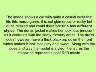 The image shows a girl with quite a casual outfit that fits this music genre; it is not glamorous or rocky but quite relaxed and could therefore  fit a few different styles . The denim jacket makes her look less innocent as it contrasts with the floaty, flowery dress. The dress does however, have a thick black zip down the front which makes it look less girly and sweet. Along with the pose and way the model is styled, it ensures the magazine represents pop/ RnB music. 