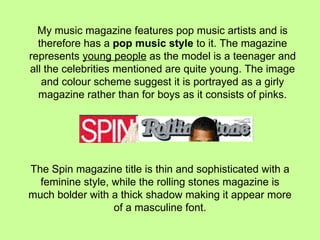 My music magazine features pop music artists and is therefore has a  pop music style  to it. The magazine represents  young people  as the model is a teenager and all the celebrities mentioned are quite young. The image and colour scheme suggest it is portrayed as a girly magazine rather than for boys as it consists of pinks. The Spin magazine title is thin and sophisticated with a feminine style, while the rolling stones magazine is much bolder with a thick shadow making it appear more of a masculine font. 