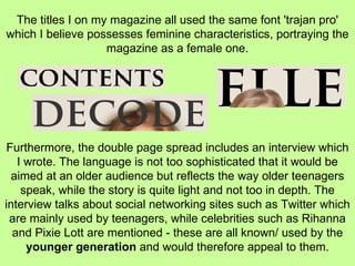  The titles I on my magazine all used the same font 'trajan pro' which I believe possesses feminine characteristics, portraying the magazine as a female one. Furthermore, the double page spread includes an interview which I wrote. The language is not too sophisticated that it would be aimed at an older audience but reflects the way older teenagers speak, while the story is quite light and not too in depth. The interview talks about social networking sites such as Twitter which are mainly used by teenagers, while celebrities such as Rihanna and Pixie Lott are mentioned - these are all known/ used by the  younger generation  and would therefore appeal to them. 
