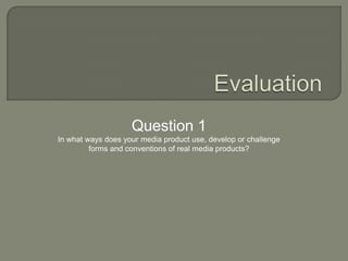 Evaluation Question 1 In what ways does your media product use, develop or challenge  forms and conventions of real media products? 