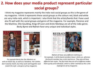 2. How does your media product represent particular
                  social groups?
    I think my magazine represents mainly the indie rock social groups as this is the genre of
   my magazine. I think it represents these social groups as the colours red, black and white
   are very indie-rock, which is important. I also think that the artists/bands that I have used
   also fit well with the social groups and genre of the magazine. For example, Florence and
   the Machine, Ellie Goulding, Kings Of Leon and Arctic Monkeys are all of the indie genre.
                  Becky Byrne and Refrain have very unique and individual styles.




                                                                   Refrain all have very different clothing on.
                                                        For example, 3 of the band members have t-shirts on, whereas
       For example Becky has Doc Martens on               the fourth member has a shirt and tie on. They also all have
with an ACDC top, as well as a bandana. Her clothes    different hair styles. The fact that they are all so different makes
don't exactly match, but they work well together and   them quirky and individual, which is what I wanted as this is the
    match the style and genre of my magazine.                              style/genre of my magazine.
 