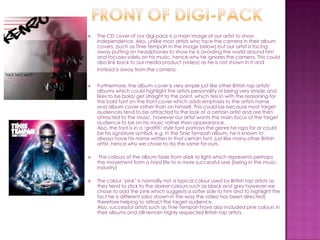    The CD cover of our digi pack is a main image of our artist to show
    independence. Also, unlike most artists who face the camera in their album
    covers, (such as Tinie Tempah in the image below) but our artist is facing
    away putting on headphones to show he is avoiding the world around him
    and focuses solely on his music, hence why he ignores the camera. This could
    also link back to our media product (video) as he is not shown in it and
    instead is away from the camera.


   Furthermore, the album cover is very simple just like other British rap artists'
    albums which could highlight the artists personality of being very simple and
    likes to be bold/ get straight to the point, which ties in with the reasoning for
    the bold font on the front cover which adds emphasis to the artists name
    and album cover rather than on himself. This could be because most target
    audiences tend to be attracted to the look of a certain artist and are then
    attracted to the music, however our artist wants the main focus of the target
    audience to be on his music rather than appearance.
    Also, the font is in a ‘graffiti’ style font portrays the genre he raps for or could
    be his signature symbol, e.g. In the Tinie Tempah album, he is known to
    always have his name written in that certain font, just like many other British
    artist, hence why we chose to do the same for ours.

    The colours of the album fade from dark to light which represents perhaps
    the movement from a hard life to a more successful one (being in the music
    industry)

   The colour ‘pink’ is normally not a typical colour used by British rap artists as
    they tend to stick to the darker colours such as black and grey however we
    chose to add the pink which suggests a softer side to him and to highlight the
    fact he is different (also shown in the way the video has been directed)
    therefore helping to attract the target audience.
    Also, successful artists such as Tinie Tempah have also included pink colours in
    their albums and still remain highly respected British rap artists.
 