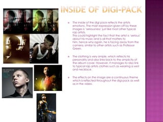    The inside of the digi pack reflects the artists
    emotions. The main expression given off by these
    images is ‘seriousness’ just like most other typical
    rap artists.
    This could highlight the fact that the artist is ‘serious’
    about his music and is all that matters to
    him, hence why again, he is facing away from the
    camera, similar to other artists such as Professor
    Green.

   The clothing is very simple, which reflects his
    personality and also links back to the simplicity of
    the album cover. However, it manages to also link
    to typical rap artists clothes such as wearing a vest
    and necklace.

   The effects on the image are a continuous theme
    which is reflected throughout the digi-pack as well
    as in the video.
 