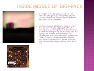    The middle of our digi pack shows the area in
    which the artist grew up which relating back to
    previous research has been shown by other British
    rap artists such as ‘The Streets’.



   Most stereotypical artists like to represent where
    they are from either by rapping about it or by
    showing images. This inspired us to show an image
    of where the artist grew up but in a blurry way , to
    highlight the fact that it is now the past and
    something he won’t go back to but is however, still
    a part of his life and could potentially be what
    inspired him to get out of that lifestyle (normally
    council estate places) and create a better life for
    him.
 
