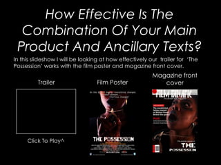 How Effective Is The
  Combination Of Your Main
 Product And Ancillary Texts?
In this slideshow I will be looking at how effectively our trailer for ‘The
Possession’ works with the film poster and magazine front cover.
                                                        Magazine front
         Trailer                 Film Poster               cover




     Click To Play^
 