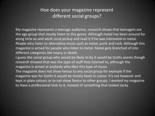Hoe does your magazine represent
                    different social groups?

My magazine represents a teenage audience, research shows that teenagers are
the age group that mostly listen to this genre. Although metal has been around for
along time so and adult coud pickup and read it if he was interested in metal.
People who listen to alternative music such as metal, punk and rock. Although this
magazine is aimed for people who listen to metal. Metal gets branched of into
different categories like heavy or death.
I guess the social group who would be likely to by it would be Goths seems though
research showed that was the type of stuff they listened to, although the
magazine is aimed at anybody who likes this type of music.
The magazine does not show favour to any social group for example if the
magazine was for Goths it would be mostly black in colour. It’s not however and
kept in plain colours as to not show favour to other groups. I wanted my magazine
to Have a professional look to it, instead of something that looked tacky.
 