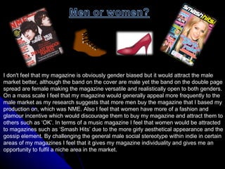 I don't feel that my magazine is obviously gender biased but it would attract the male  market better, although the band on the cover are male yet the band on the double page  spread are female making the magazine versatile and realistically open to both genders.  On a mass scale I feel that my magazine would generally appeal more frequently to the  male market as my research suggests that more men buy the magazine that I based my  production on, which was NME. Also I feel that women have more of a fashion and  glamour incentive which would discourage them to buy my magazine and attract them to  others such as ‘OK’. In terms of a music magazine I feel that women would be attracted  to magazines such as ‘Smash Hits’ due to the more girly aesthetical appearance and the  gossip element. By challenging the general male social stereotype within indie in certain  areas of my magazines I feel that it gives my magazine individuality and gives me an  opportunity to fulfil a niche area in the market.  
