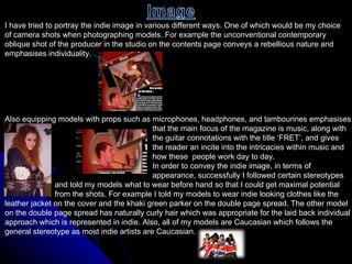 I have tried to portray the indie image in various different ways. One of which would be my choice  of camera shots when photographing models. For example the unconventional contemporary  oblique shot of the producer in the studio on the contents page conveys a rebellious nature and  emphasises individuality.  Also equipping models with props such as microphones, headphones, and tambourines emphasises  that the main focus of the magazine is music, along with  the guitar connotations with the title ‘FRET’, and gives  the reader an incite into the intricacies within music and  how these  people work day to day. In order to convey the indie image, in terms of  appearance, successfully I followed certain stereotypes  and told my models what to wear before hand so that I could get maximal potential  from the shots. For example I told my models to wear indie looking clothes like the  leather jacket on the cover and the khaki green parker on the double page spread. The other model  on the double page spread has naturally curly hair which was appropriate for the laid back individual  approach which is represented in indie. Also, all of my models are Caucasian which follows the  general stereotype as most indie artists are Caucasian.  