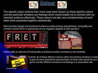 The specific colour scheme that I have used were chosen as those specific colours  connote particular emotions and feelings which would enable me to connect with my  intended audience effectively. These colours are also very complementary of each  other when presented together aesthetically. Red connotes danger and excitement where as white portrays peacefulness, tranquillity and  remains neutral which is appropriate as my magazine appeals to both genders.  Yellow adds an element of individuality and black provides consistency and reliability.  Overall, all of these different colours within the scheme combine in order to give the best aesthetical representation of what indie stands for as a  genre and the different emotions and feelings it is associated with.  