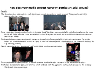 How does your media product represent particular social groups?
Gender
The stereotype that rock music is a male dominated genre is shown in my media product. This was achieved in the
    photographs that I used.




These two images show the ratio of males to females. “Rock” bands are stereotypically formed of males whereas the image
     on the left shows a female character. However it could be argued that she is on the end of the row which shows that
     she has less power.
The image below contrasts with this as it shows the female in the foreground which could represent power. The smoke
     covers her face however which could be trying to mask her identity (which a lot of people in the rock music industry do
     e.g. piercings/tattoos).
Overall my media product represents “rock” music being a male orientated genre.




The contents page shows this clearly as there is only one female character compared to the four male characters.
The female character also looks very feminine which contrasts with the aggressive-looking male characters; this backs up
     the stereotypical gender roles.
 