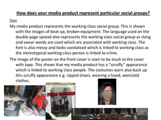 How does your media product represent particular social groups?
Class
My media product represents the working class social group. This is shown
   with the images of beat-up, broken equipment. The language used on the
   double page spread also represents the working class social group as slang
   and swear words are used which are associated with working class. The
   font is also messy and looks vandalised which is linked to working class as
   the stereotypical working class person is linked to crime.
The image of the poster on the front cover is seen to be stuck to the cover
   with tape. This shows that my media product has a “scruffy” appearance
   which is linked to working class people. The costumes worn also back up
   this scruffy appearance e.g. ripped shoes, wearing a hood, worn/old
   clothes.
 