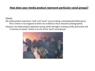 How does your media product represent particular social groups?


Ethnicity
My media product represents “rock” and “punk” music as being a stereotypically White genre.
   This is shown in my magazine as there are no Black or Asian characters photographed.
However, my media product represents young, white teenagers as being scruffy, destructive and
   “a menace to society” (which is an aim of the “punk’ social group).
 