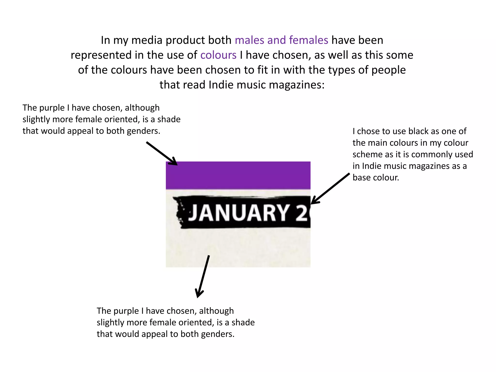 In my media product both males and females have been
            represented in the use of colours I have chosen, as well as this some
              of the colours have been chosen to fit in with the types of people
                              that read Indie music magazines:
The purple I have chosen, although
slightly more female oriented, is a shade
that would appeal to both genders.                                  I chose to use black as one of
                                                                    the main colours in my colour
                                                                    scheme as it is commonly used
                                                                    in Indie music magazines as a
                                                                    base colour.




                   The purple I have chosen, although
                   slightly more female oriented, is a shade
                   that would appeal to both genders.
 