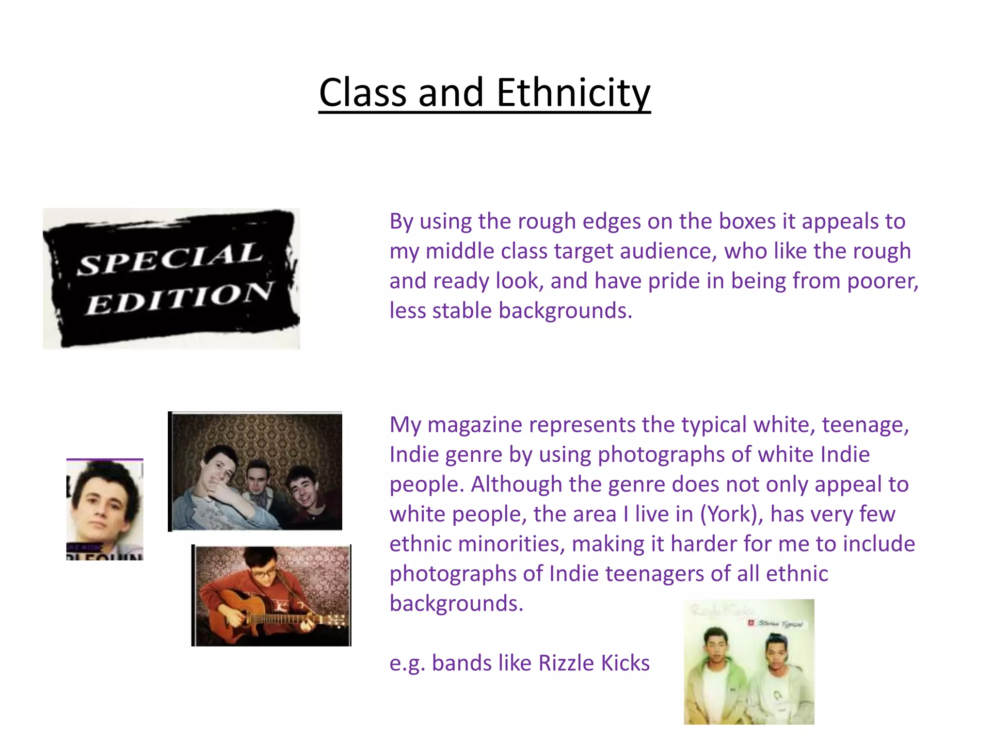 Class and Ethnicity

    By using the rough edges on the boxes it appeals to
    my middle class target audience, who like the rough
    and ready look, and have pride in being from poorer,
    less stable backgrounds.



    My magazine represents the typical white, teenage,
    Indie genre by using photographs of white Indie
    people. Although the genre does not only appeal to
    white people, the area I live in (York), has very few
    ethnic minorities, making it harder for me to include
    photographs of Indie teenagers of all ethnic
    backgrounds.

    e.g. bands like Rizzle Kicks
 